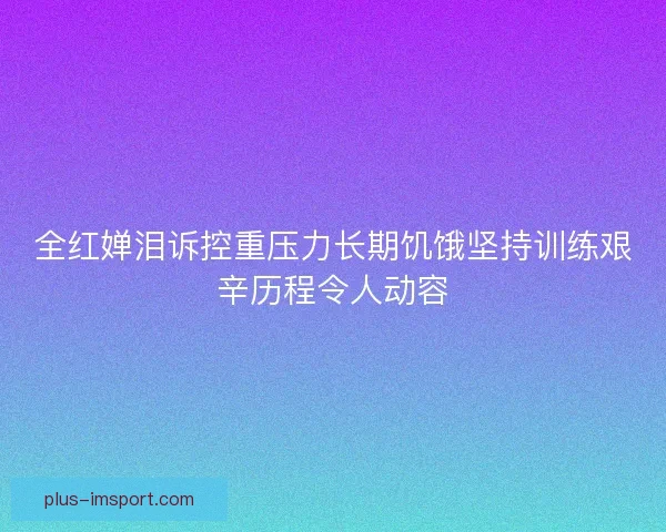 全红婵泪诉控重压力长期饥饿坚持训练艰辛历程令人动容