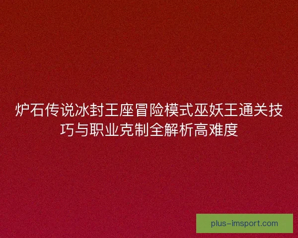 炉石传说冰封王座冒险模式巫妖王通关技巧与职业克制全解析高难度