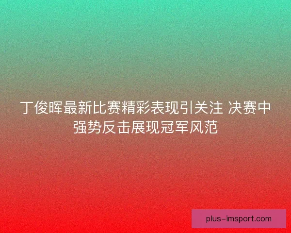 丁俊晖最新比赛精彩表现引关注 决赛中强势反击展现冠军风范