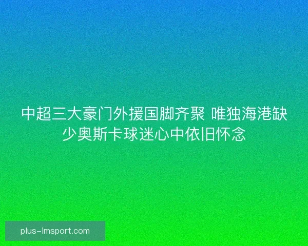 中超三大豪门外援国脚齐聚 唯独海港缺少奥斯卡球迷心中依旧怀念