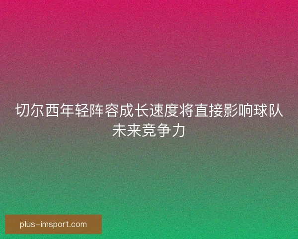 切尔西年轻阵容成长速度将直接影响球队未来竞争力