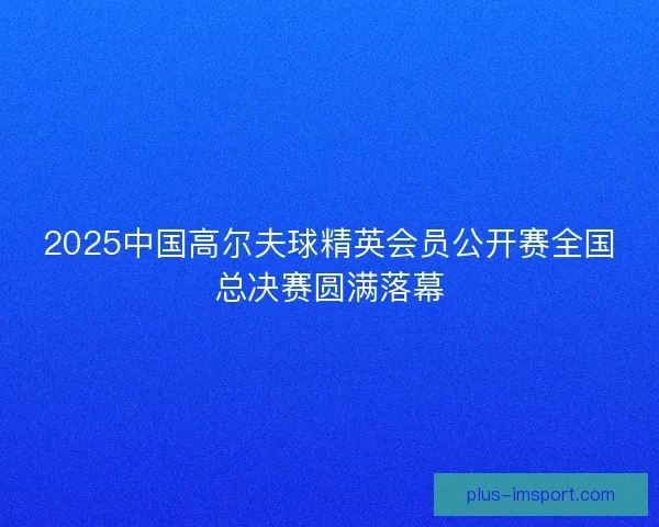 2025中国高尔夫球精英会员公开赛全国总决赛圆满落幕